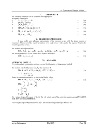 An Experimental Design Method …
www.theijes.com The IJES Page 34
IX. TOPPING RULE
The following conditions can be adopted as the stopping rule.
A sequence converges if
1. Pj > Pj+1 > Pj+2 > … Pj+n … (44)
2. Var (dj) > Var(dj+1) … (45)
3.    1j
1
1jj
1
j XXXX  … (46)
4.     0X,XfX,Xf 21
*
2
*
1  … (47)
5. j1j MM  also
2
1j
2
j1j   … (48)
2j1jj MMM   … (49)
X. REGRESSION MODELING
A good model gives adequate representation of the response surface with the fewest number of
parameters. The model of the objective function to be used in this work is called the response function for
bivariate quadratic surface.
The model is thus represented as:
eXaXaXXaXaXaa)X,X(f 2
222
2
1112112220110021  … (50)
The biasing parameters vectors for the above model is defined as
)a,a,a(BC 221112
 … (51)
XI. ANALYSIS
NUMERICAL EXAMPLE
A typical quadratic optimization problem was used for illustration of this proposed method.
The problem is to find the vector (X1, X2) that minimizes Ƶ.
eX3X2XX4X3X6ZMin 2
2
2
12121  … (52)
s.t. ⋮ X1 + X2  1
2X1 + 3X2  0
To see the biasing terms clearly, we bracket the biasing effects.
)X3X2XX4(X3X6ZMin 2
2
2
12121  … (53)







32
11
CK , 






4
1
bk







59.0
93.0
x
 q1 X:XX 
We evaluate the possible values of X1, X2 that will satisfy each of the constraint equation, using ENCARTAR
DVD 2009 MICROSOFT MATHS:
Following the steps of Algorithm above in (7). The initial seven point designs obtained are:
 