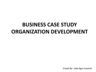 BUSINESS CASE STUDY
ORGANIZATION DEVELOPMENT
Create By : Joko Agus Susanto
 