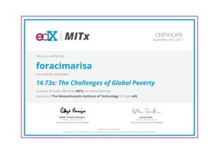 MITx
Professor, Dept of Economics
Abhijit Vinayak Banerjee
Massachusetts Institute of Technology
Professor, Dept of Economics
Esther Duflo
Massachusetts Institute of Technology
CERTIFICATE
Issued May 23rd, 2013
This is to certify that
foracimarisa
successfully completed
14.73x: The Challenges of Global Poverty
a course of study offered by MITx, an online learning
initiative of The Massachusetts Institute of Technology through edX.
HONOR CODE CERTIFICATE
*Authenticity of this certificate can be verified at https://verify.edx.org/cert/d930d3e0dd284bfcaad5347e198247bf
 
