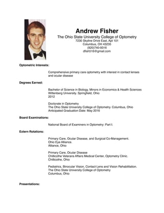Andrew Fisher
The Ohio State University College of Optometry
7230 Skyline Drive East, Apt 101
Columbus, OH 43235
(920)740-9316
dﬁsh516@gmail.com
Optometric Interests:
Comprehensive primary care optometry with interest in contact lenses
and ocular disease
Degrees Earned:
Bachelor of Science in Biology, Minors in Economics & Health Sciences
Wittenberg University. Springﬁeld, Ohio
2012
Doctorate in Optometry
The Ohio State University College of Optometry. Columbus, Ohio
Anticipated Graduation Date: May 2016
Board Examinations:
National Board of Examiners in Optometry: Part I.
Extern Rotations:
Primary Care, Ocular Disease, and Surgical Co-Management.
Ohio Eye Alliance.
Alliance, Ohio
Primary Care, Ocular Disease
Chillicothe Veterans Affairs Medical Center, Optometry Clinic.
Chillicothe, Ohio
Pediatrics, Binocular Vision, Contact Lens and Vision Rehabilitation.
The Ohio State University College of Optometry
Columbus, Ohio
Presentations:
 