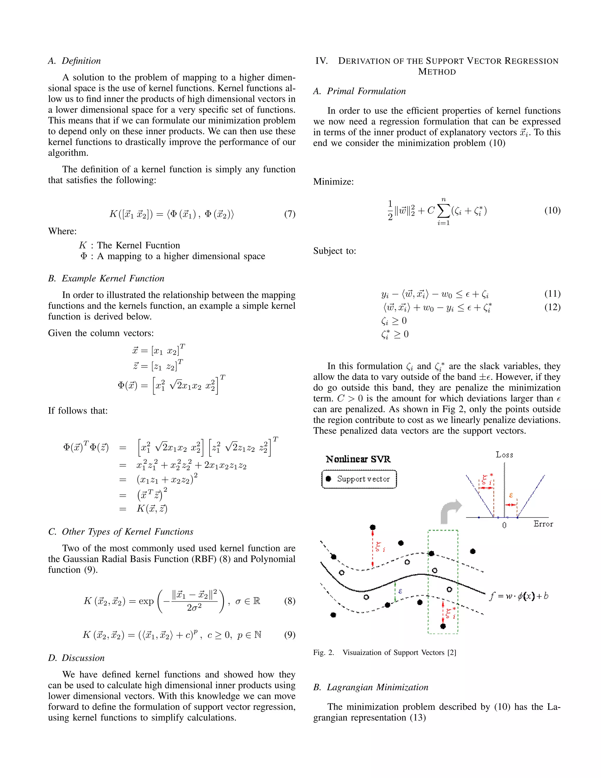 A. Deﬁnition
A solution to the problem of mapping to a higher dimen-
sional space is the use of kernel functions. Kernel functions al-
low us to ﬁnd inner the products of high dimensional vectors in
a lower dimensional space for a very speciﬁc set of functions.
This means that if we can formulate our minimization problem
to depend only on these inner products. We can then use these
kernel functions to drastically improve the performance of our
algorithm.
The deﬁnition of a kernel function is simply any function
that satisﬁes the following:
K([x1 x2]) = Φ (x1) , Φ (x2) (7)
Where:
K : The Kernel Fucntion
Φ : A mapping to a higher dimensional space
B. Example Kernel Function
In order to illustrated the relationship between the mapping
functions and the kernels function, an example a simple kernel
function is derived below.
Given the column vectors:
x = [x1 x2]
T
z = [z1 z2]
T
Φ(x) = x2
1
√
2x1x2 x2
2
T
If follows that:
Φ(x)
T
Φ(z) = x2
1
√
2x1x2 x2
2 z2
1
√
2z1z2 z2
2
T
= x2
1 z 2
1 + x2
2 z 2
2 + 2x1x2z1z2
= (x1z1 + x2z2)
2
= xT
z
2
= K(x, z)
C. Other Types of Kernel Functions
Two of the most commonly used used kernel function are
the Gaussian Radial Basis Function (RBF) (8) and Polynomial
function (9).
K (x2, x2) = exp −
x1 − x2
2
2σ2
, σ ∈ R (8)
K (x2, x2) = ( x1, x2 + c)
p
, c ≥ 0, p ∈ N (9)
D. Discussion
We have deﬁned kernel functions and showed how they
can be used to calculate high dimensional inner products using
lower dimensional vectors. With this knowledge we can move
forward to deﬁne the formulation of support vector regression,
using kernel functions to simplify calculations.
IV. DERIVATION OF THE SUPPORT VECTOR REGRESSION
METHOD
A. Primal Formulation
In order to use the efﬁcient properties of kernel functions
we now need a regression formulation that can be expressed
in terms of the inner product of explanatory vectors xi. To this
end we consider the minimization problem (10)
Minimize:
1
2
w 2
2 + C
n
i=1
(ζi + ζ∗
i ) (10)
Subject to:
yi − w, xi − w0 ≤ + ζi (11)
w, xi + w0 − yi ≤ + ζ∗
i (12)
ζi ≥ 0
ζ∗
i ≥ 0
In this formulation ζi and ζ ∗
i are the slack variables, they
allow the data to vary outside of the band ± . However, if they
do go outside this band, they are penalize the minimization
term. C > 0 is the amount for which deviations larger than
can are penalized. As shown in Fig 2, only the points outside
the region contribute to cost as we linearly penalize deviations.
These penalized data vectors are the support vectors.
Fig. 2. Visuaization of Support Vectors [2]
B. Lagrangian Minimization
The minimization problem described by (10) has the La-
grangian representation (13)
 