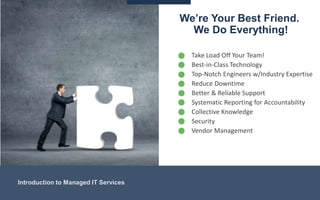 We’re Your Best Friend.
We Do Everything!
Introduction to Managed IT Services
• Take Load Off Your Team!
• Best-in-Class Technology
• Top-Notch Engineers w/Industry Expertise
• Reduce Downtime
• Better & Reliable Support
• Systematic Reporting for Accountability
• Collective Knowledge
• Security
• Vendor Management
 