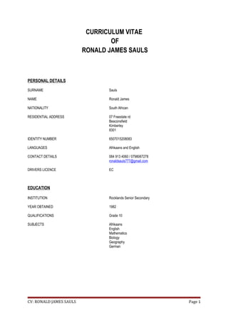 CURRICULUM VITAE
OF
RONALD JAMES SAULS
PERSONAL DETAILS
SURNAME Sauls
NAME Ronald James
NATIONALITY South African
RESIDENTIAL ADDRESS 07 Freestate rd
Beaconsfield
Kimberley
8301
IDENTITY NUMBER 6507015208083
LANGUAGES Afrikaans and English
CONTACT DETAILS 084 913 4060 / 0798067278
ronaldsauls777@gmail.com
DRIVERS LICENCE EC
EDUCATION
INSTITUTION Rocklands Senior Secondary
YEAR OBTAINED 1982
QUALIFICATIONS Grade 10
SUBJECTS Afrikaans
English
Mathematics
Biology
Geography
German
CV: RONALD JAMES SAULS Page 1
 