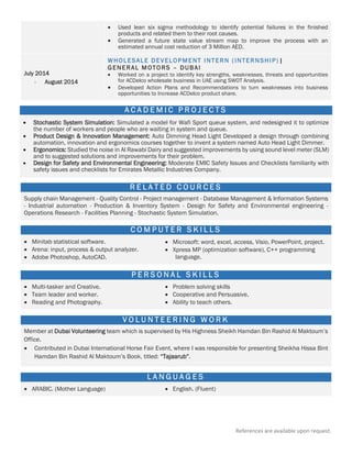 References are available upon request.
 Used lean six sigma methodology to identify potential failures in the finished
products and related them to their root causes.
 Generated a future state value stream map to improve the process with an
estimated annual cost reduction of 3 Million AED.
July 2014
- August 2014
 WHOLESALE DEVELOPMENT INTERN (INTERNSHIP) |
GENERAL MOTORS – DUBAI
 Worked on a project to identify key strengths, weaknesses, threats and opportunities
for ACDelco wholesale business in UAE using SWOT Analysis.
 Developed Action Plans and Recommendations to turn weaknesses into business
opportunities to Increase ACDelco product share.
A C A D E M I C P R O J E C T S
 Stochastic System Simulation: Simulated a model for Wafi Sport queue system, and redesigned it to optimize
the number of workers and people who are waiting in system and queue.
 Product Design & Innovation Management: Auto Dimming Head Light Developed a design through combining
automation, innovation and ergonomics courses together to invent a system named Auto Head Light Dimmer.
 Ergonomics: Studied the noise in Al Rawabi Dairy and suggested improvements by using sound level meter (SLM)
and to suggested solutions and improvements for their problem.
 Design for Safety and Environmental Engineering: Moderate EMIC Safety Issues and Checklists familiarity with
safety issues and checklists for Emirates Metallic Industries Company.
=
R E L A T E D C O U R C E S
Supply chain Management - Quality Control - Project management - Database Management & Information Systems
- Industrial automation - Production & Inventory System - Design for Safety and Environmental engineering -
Operations Research - Facilities Planning - Stochastic System Simulation.
C O M P U T E R S K I L L S
 Minitab statistical software.
 Arena: input, process & output analyzer.
 Adobe Photoshop, AutoCAD.
 Microsoft: word, excel, access, Visio, PowerPoint, project.
 Xpress MP (optimization software), C++ programming
language.
P E R S O N A L S K I L L S
 Multi-tasker and Creative.
 Team leader and worker.
 Reading and Photography.
 Problem solving skills
 Cooperative and Persuasive.
 Ability to teach others.
V O L U N T E E R I N G W O R K
Member at Dubai Volunteering team which is supervised by His Highness Sheikh Hamdan Bin Rashid Al Maktoum’s
Office.
 Contributed in Dubai International Horse Fair Event, where I was responsible for presenting Sheikha Hissa Bint
Hamdan Bin Rashid Al Maktoum’s Book, titled: “Tajaarub”.
L A N G U A G E S
 ARABIC. (Mother Language)  English. (Fluent)
 