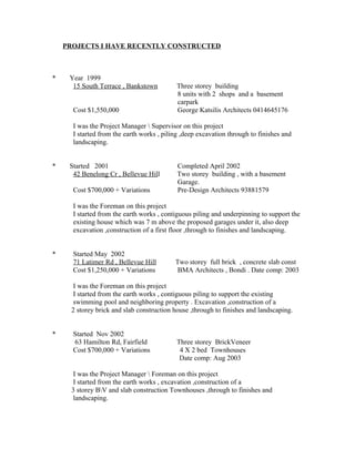 PROJECTS I HAVE RECENTLY CONSTRUCTED
* Year 1999
15 South Terrace , Bankstown Three storey building
8 units with 2 shops and a basement
carpark
Cost $1,550,000 George Katsilis Architects 0414645176
I was the Project Manager  Supervisor on this project
I started from the earth works , piling ,deep excavation through to finishes and
landscaping.
* Started 2001 Completed April 2002
42 Benelong Cr , Bellevue Hill Two storey building , with a basement
Garage.
Cost $700,000 + Variations Pre-Design Architects 93881579
I was the Foreman on this project
I started from the earth works , contiguous piling and underpinning to support the
existing house which was 7 m above the proposed garages under it, also deep
excavation ,construction of a first floor ,through to finishes and landscaping.
* Started May 2002
71 Latimer Rd , Bellevue Hill Two storey full brick , concrete slab const
Cost $1,250,000 + Variations BMA Architects , Bondi . Date comp: 2003
I was the Foreman on this project
I started from the earth works , contiguous piling to support the existing
swimming pool and neighboring property . Excavation ,construction of a
2 storey brick and slab construction house ,through to finishes and landscaping.
* Started Nov 2002
63 Hamilton Rd, Fairfield Three storey BrickVeneer
Cost $700,000 + Variations 4 X 2 bed Townhouses
Date comp: Aug 2003
I was the Project Manager  Foreman on this project
I started from the earth works , excavation ,construction of a
3 storey BV and slab construction Townhouses ,through to finishes and
landscaping.
 