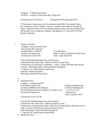 Company: 3rd
Dimension Group
Position: Contract ConstructionSite Supervisor
Construction Cost $Various Resigned from Position Sept 2010
3rd
Dimension Group does a lot of commercial and BER (Universities fitout )
For companies such as Watpac , Grocon , Feredon const, Hansen Yuncken &
Fugen ,majority of the work was detailed carpentry fitout the also do shop fitout.
My position was to inspect,co-ordinate and supervise 3-5 sites and 15-25 men
Mostly carpenters.
* Started Feb 2011
Company : Service World Const
20a Vaucluse Rd Vaucluse
Architect Bruce Stafford 7 Car Basement
Position Site Supervisor With a 3 storey solid brick & Slab Const
Construction Cost $ 6 M Date comp: Sept 2012
I am the Site Building Supervisor on this project
I started from the earth works , Bulk excavation in sand stone ,
Construction of a basement in sandstone , with a 3 storey full brick and concrete
structure ,With high quality Internal finishes throughout .
I supervise all trades during construction
I am also a hands on person.
Web Page Attached of this project
•
• Started Oct 2012
Company : Construction8 PL
69 Portland st ,Dover Hts Underground Basement
Architects MPRDG (Brian Mason) & 3Storey Building full
Owner Mr Elliot Rusanow (Nephew of Frank Lowy) Brick &concrete
Position Site Supervisor Construction
Date Comp Nov 2013
Construction Cost $ 2.6 M
I am the Site Building Supervisor on this project
I started from the earth works , Bulk excavation in sand ,
Construction of a basement in sand ,had to do 4m deep piling to peremeter of site
with a 3 storey full brick and concrete structure above ,
With high quality Internal finishes through out .
I supervise all trades during construction
• Started Nov 2013
 