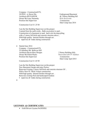 Company : Construction8 PL
28 PEEL st ,Dover Hts Underground Basement
Architects RD NAHUM & 2 Storey Building full
Owner Mr Larry Narunsky Brick &concrete
Position Site Supervisor Construction
Date Comp June 2014
Construction Cost $ 1.25 M
I am the Site Building Supervisor on this project
I started from the earth works , Bulk excavation in sand ,
Construction of a basement in sand ,had to do 4m deep piling
with a 2 storey full brick and concrete structure above ,
With high quality Internal finishes through out .
I supervise all trades during construction
• Started June 2014
Company : Construction8 PL
55 Salisbury Rd Bellevue Hill
Architects Bevan Boss Designs 2 Storey Building fully
Owner Mr Elliott Placks Renovated with FF Addition
Position Site Supervisor Construction
Date Comp April 2015
Construction Cost $ 1.65 M
I am the Site Building Supervisor on this project
New Basement Garage and entry Portico
Renovate Existing 2 storey full brick and concrete structure GF ,
With a New FF Brick Veneer construction
With high quality Internal finishes through out .
Renovate existing Pool and landscaped Gardens
I supervise all trades during construction
•
LICENSES & CERTIFICATES
• Gold Drivers License.No2850XG
 