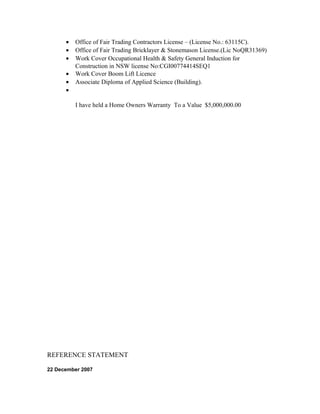 • Office of Fair Trading Contractors License – (License No.: 63115C).
• Office of Fair Trading Bricklayer & Stonemason License.(Lic NoQR31369)
• Work Cover Occupational Health & Safety General Induction for
Construction in NSW license No:CGI00774414SEQ1
• Work Cover Boom Lift Licence
• Associate Diploma of Applied Science (Building).
•
I have held a Home Owners Warranty To a Value $5,000,000.00
REFERENCE STATEMENT
22 December 2007
 