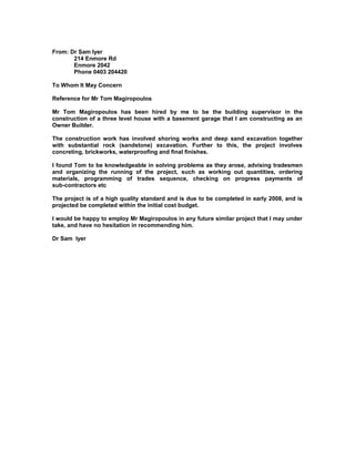 From: Dr Sam lyer
214 Enmore Rd
Enmore 2042
Phone 0403 204420
To Whom It May Concern
Reference for Mr Tom Magiropoulos
Mr Tom Magiropoulos has been hired by me to be the building supervisor in the
construction of a three level house with a basement garage that I am constructing as an
Owner Builder.
The construction work has involved shoring works and deep sand excavation together
with substantial rock (sandstone) excavation. Further to this, the project involves
concreting, brickworks, waterproofing and final finishes.
I found Tom to be knowledgeable in solving problems as they arose, advising tradesmen
and organizing the running of the project, such as working out quantities, ordering
materials, programming of trades sequence, checking on progress payments of
sub-contractors etc
The project is of a high quality standard and is due to be completed in early 2008, and is
projected be completed within the initial cost budget.
I would be happy to employ Mr Magiropoulos in any future similar project that I may under
take, and have no hesitation in recommending him.
Dr Sam lyer
 