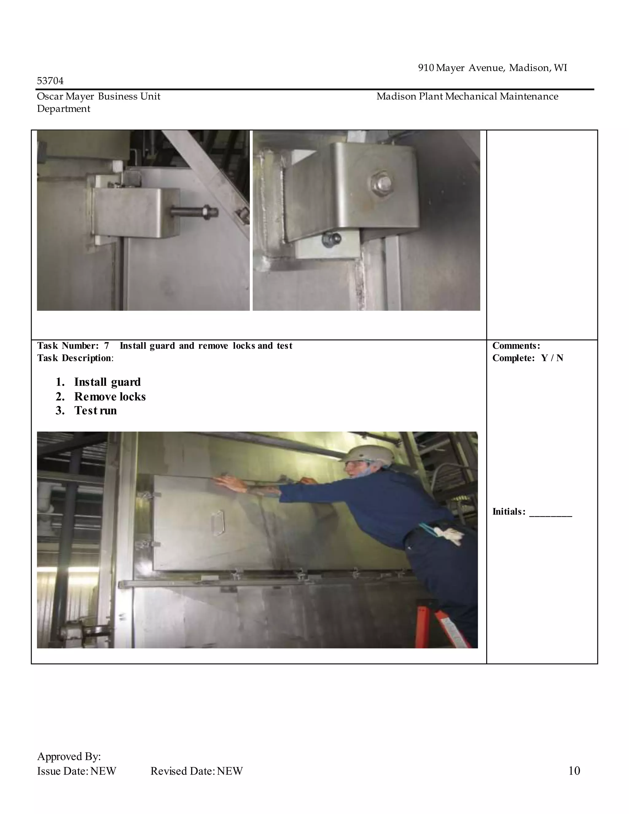 910 Mayer Avenue, Madison, WI
53704
Oscar Mayer Business Unit Madison Plant Mechanical Maintenance
Department
Approved By:
Issue Date:NEW Revised Date:NEW 10
Task Number: 7 Install guard and remove locks and test
Task Description:
1. Install guard
2. Remove locks
3. Test run
Comments:
Complete: Y / N
Initials: ________
 