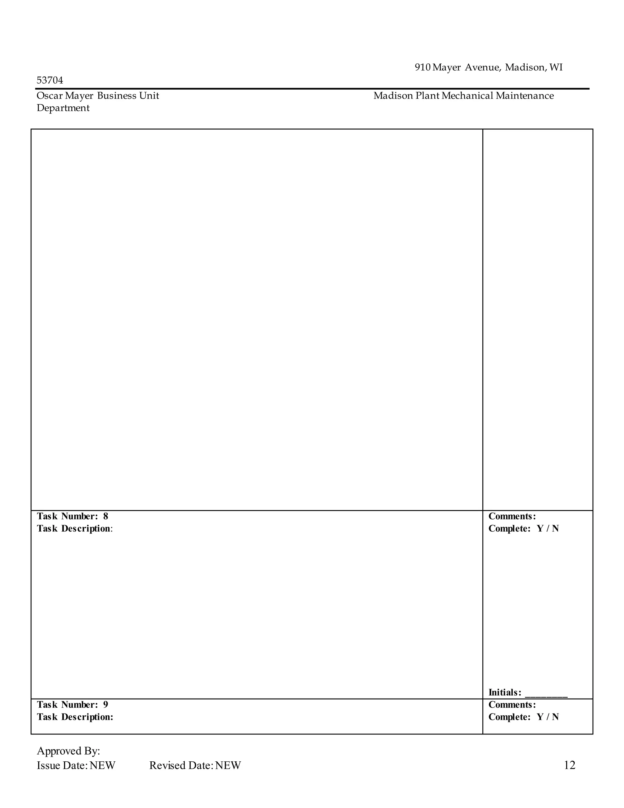 910 Mayer Avenue, Madison, WI
53704
Oscar Mayer Business Unit Madison Plant Mechanical Maintenance
Department
Approved By:
Issue Date:NEW Revised Date:NEW 12
Task Number: 8
Task Description:
Comments:
Complete: Y / N
Initials: ________
Task Number: 9
Task Description:
Comments:
Complete: Y / N
 