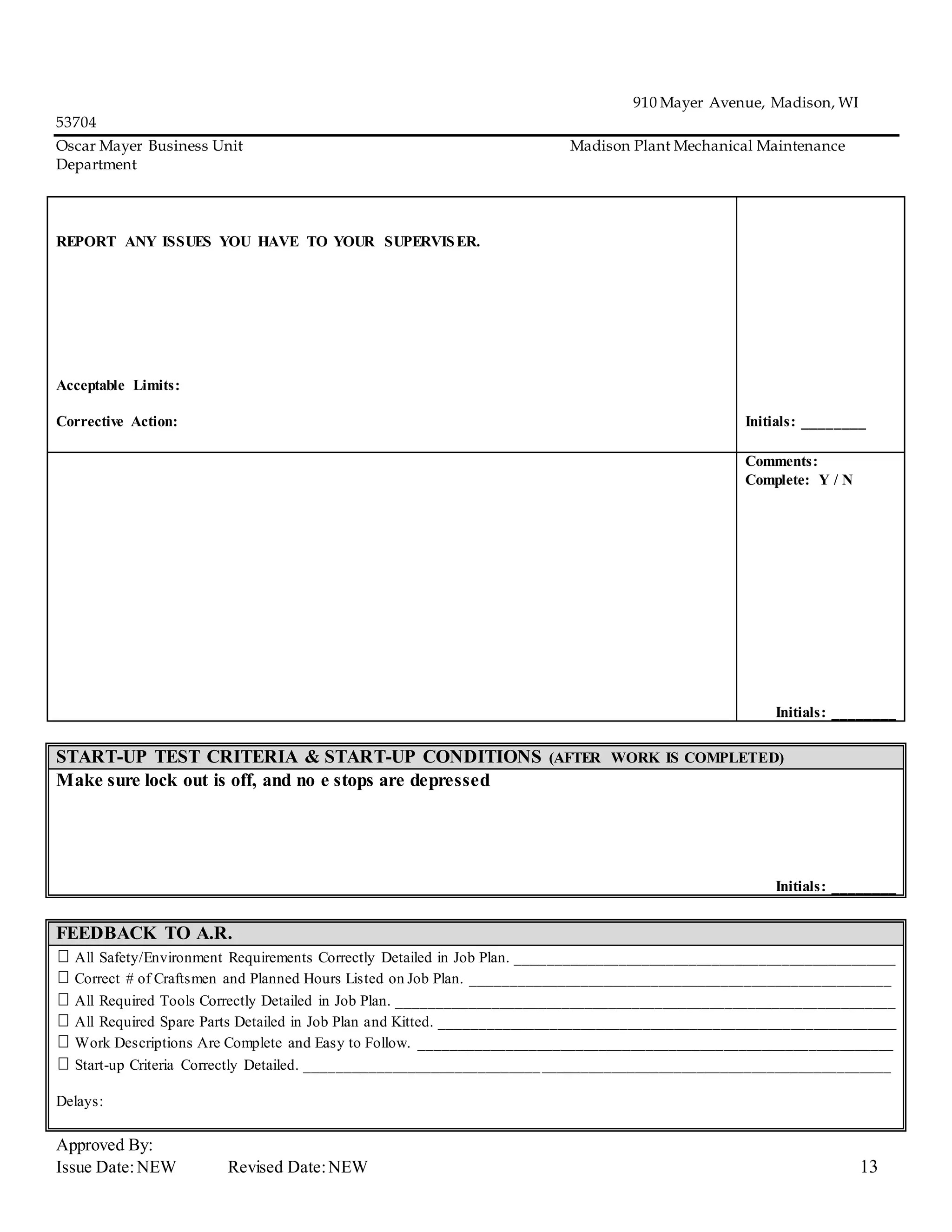 910 Mayer Avenue, Madison, WI
53704
Oscar Mayer Business Unit Madison Plant Mechanical Maintenance
Department
Approved By:
Issue Date:NEW Revised Date:NEW 13
REPORT ANY ISSUES YOU HAVE TO YOUR SUPERVISER.
Acceptable Limits:
Corrective Action: Initials: ________
Comments:
Complete: Y / N
Initials: ________
START-UP TEST CRITERIA & START-UP CONDITIONS (AFTER WORK IS COMPLETED)
Make sure lock out is off, and no e stops are depressed
Initials: ________
FEEDBACK TO A.R.
All Safety/Environment Requirements Correctly Detailed in Job Plan. _________________________________________________
Correct # of Craftsmen and Planned Hours Listed on Job Plan. ______________________________________________________
All Required Tools Correctly Detailed in Job Plan. ________________________________________________________________
All Required Spare Parts Detailed in Job Plan and Kitted. ___________________________________________________________
Work Descriptions Are Complete and Easy to Follow. _____________________________________________________________
Start-up Criteria Correctly Detailed. ___________________________________________________________________________
Delays:
 