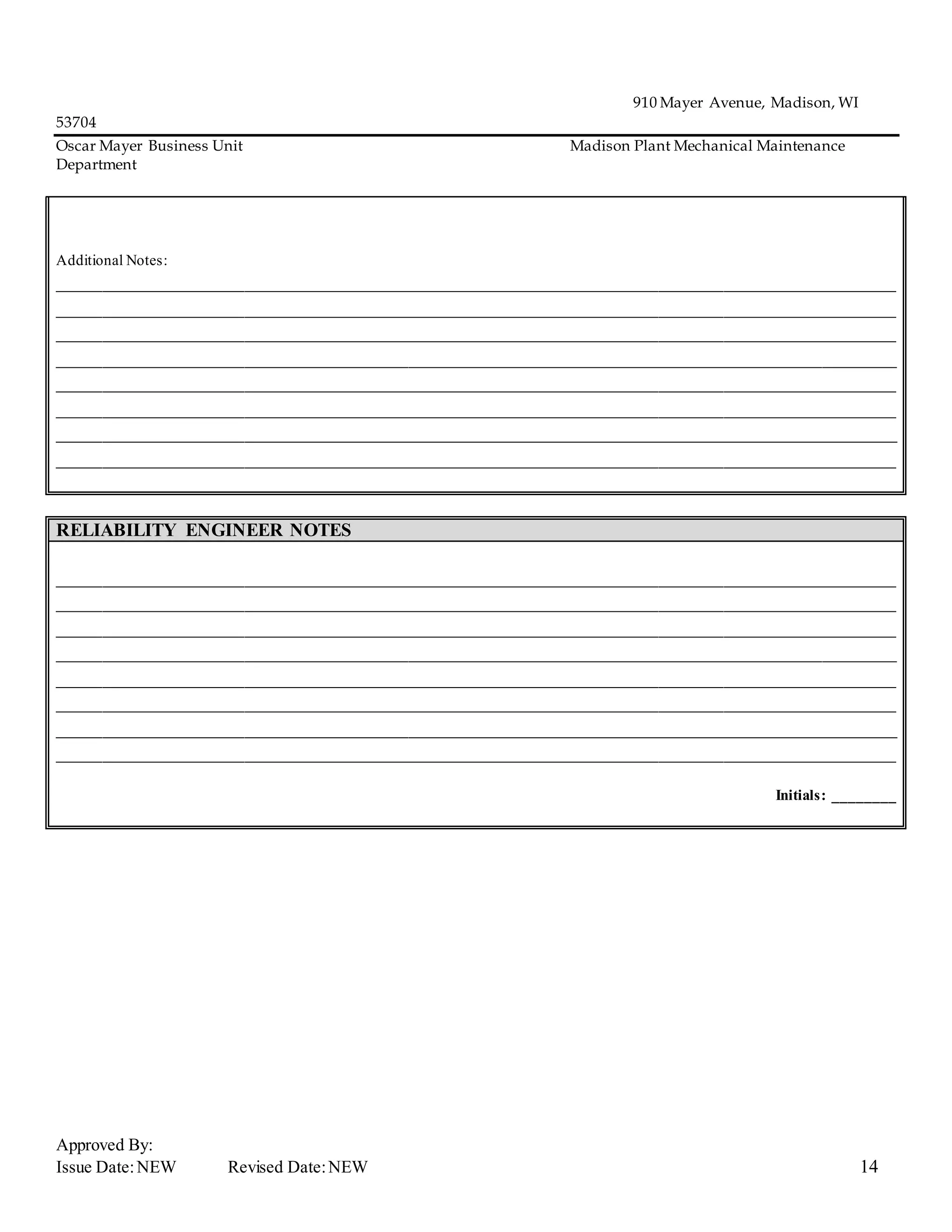 910 Mayer Avenue, Madison, WI
53704
Oscar Mayer Business Unit Madison Plant Mechanical Maintenance
Department
Approved By:
Issue Date:NEW Revised Date:NEW 14
Additional Notes:
_____________________________________________________________________________
_____________________________________________________________________________
_____________________________________________________________________________
_____________________________________________________________________________
_____________________________________________________________________________
_____________________________________________________________________________
_____________________________________________________________________________
_____________________________________________________________________________
RELIABILITY ENGINEER NOTES
_____________________________________________________________________________
_____________________________________________________________________________
_____________________________________________________________________________
_____________________________________________________________________________
_____________________________________________________________________________
_____________________________________________________________________________
_____________________________________________________________________________
_____________________________________________________________________________
Initials: ________
 