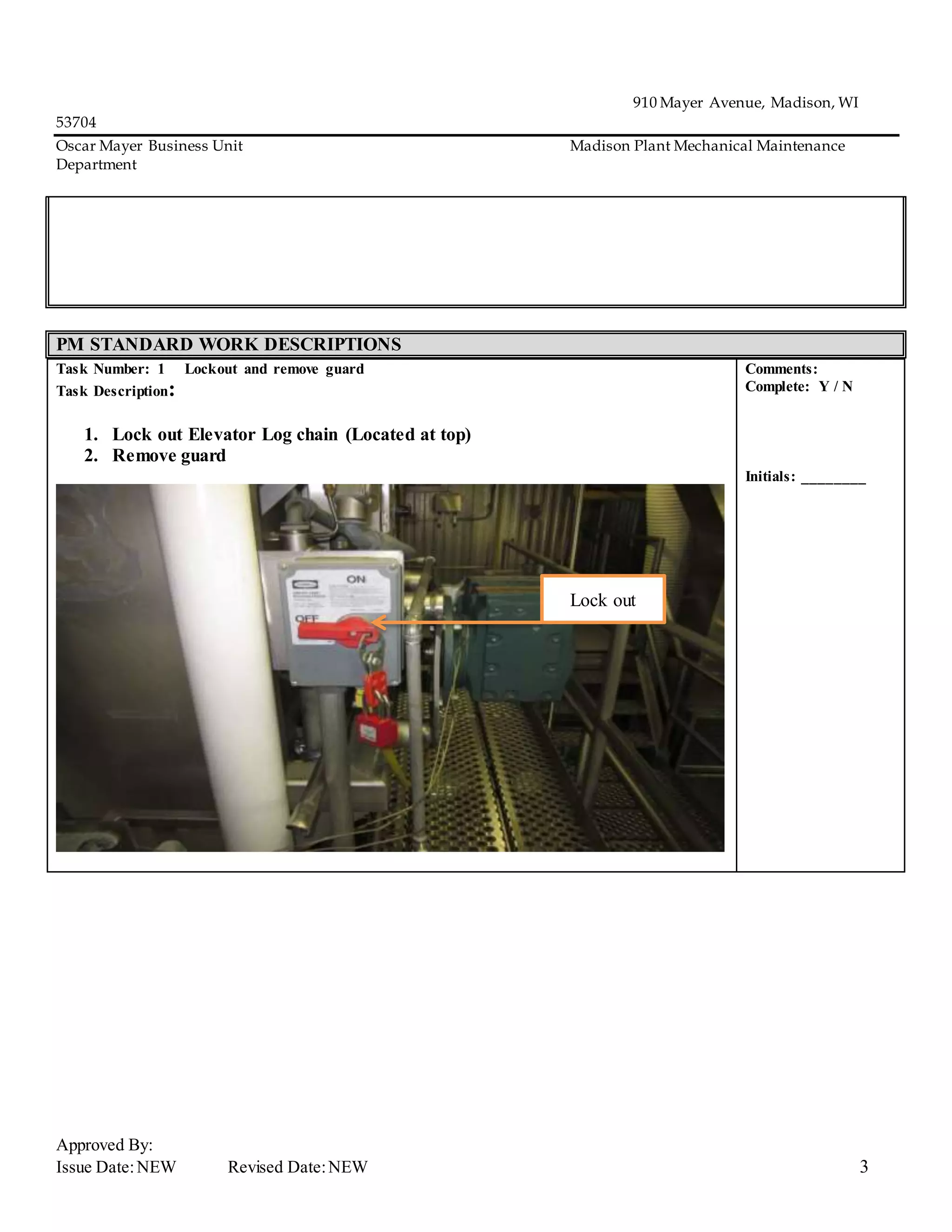 910 Mayer Avenue, Madison, WI
53704
Oscar Mayer Business Unit Madison Plant Mechanical Maintenance
Department
Approved By:
Issue Date:NEW Revised Date:NEW 3
PM STANDARD WORK DESCRIPTIONS
Task Number: 1 Lockout and remove guard
Task Description:
1. Lock out Elevator Log chain (Located at top)
2. Remove guard
Comments:
Complete: Y / N
Initials: ________
Lock out
 