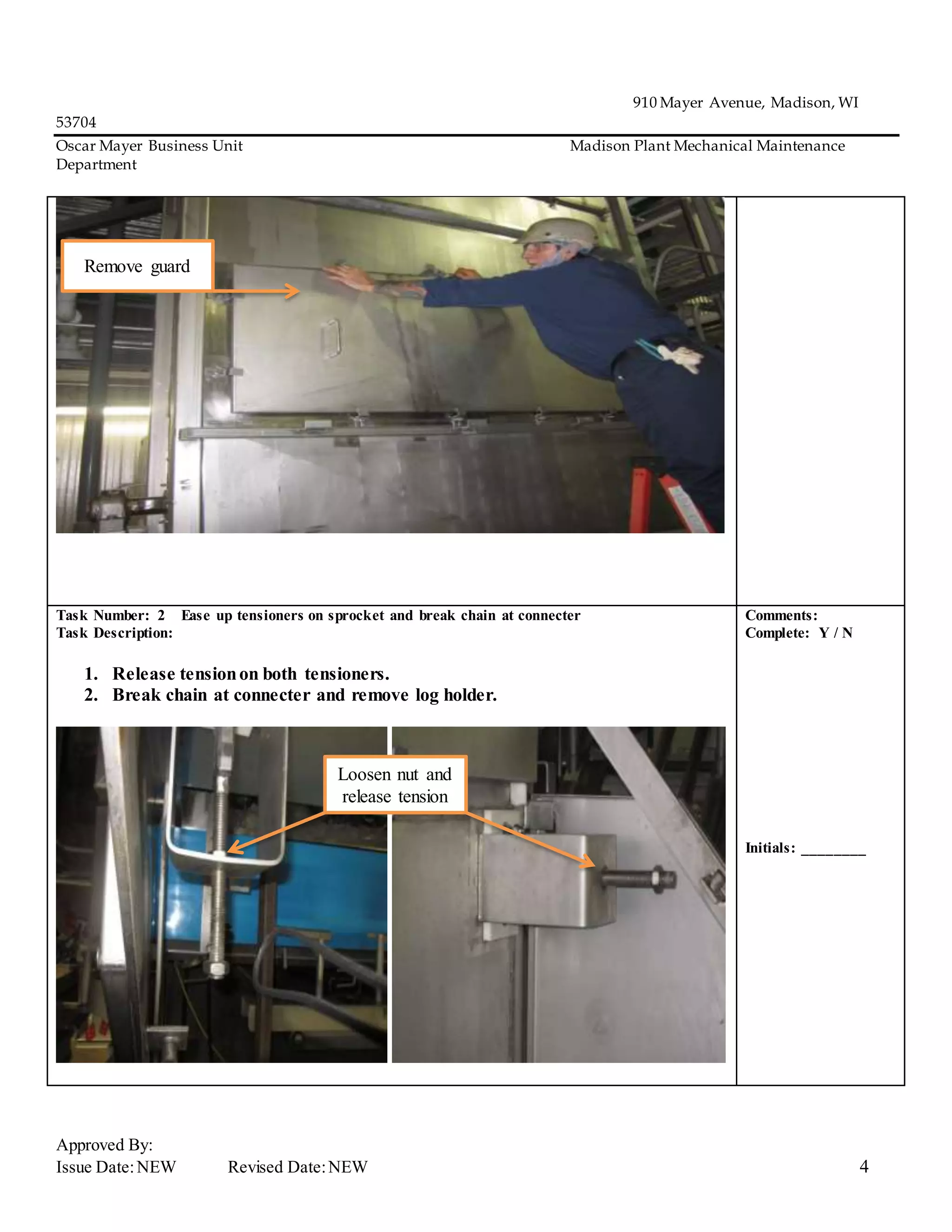 910 Mayer Avenue, Madison, WI
53704
Oscar Mayer Business Unit Madison Plant Mechanical Maintenance
Department
Approved By:
Issue Date:NEW Revised Date:NEW 4
Task Number: 2 Ease up tensioners on sprocket and break chain at connecter
Task Description:
1. Release tensionon both tensioners.
2. Break chain at connecter and remove log holder.
Comments:
Complete: Y / N
Initials: ________
Remove guard
Loosen nut and
release tension
 