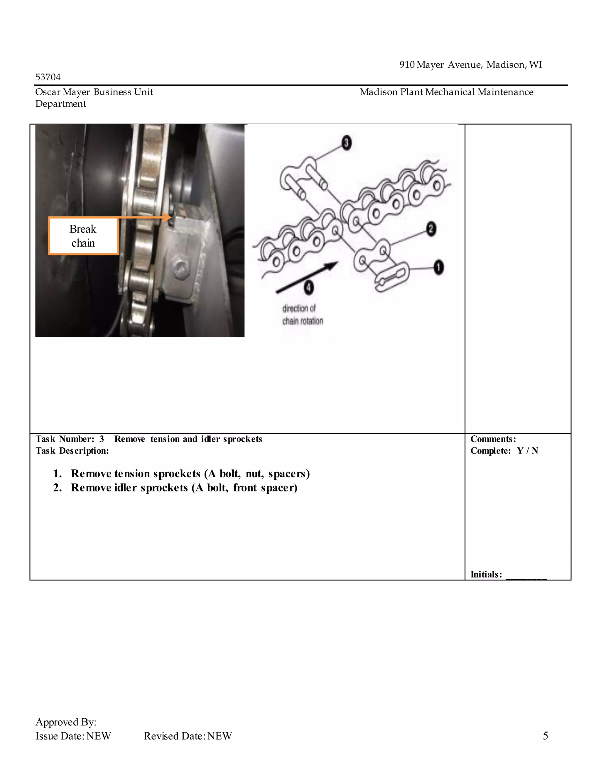 910 Mayer Avenue, Madison, WI
53704
Oscar Mayer Business Unit Madison Plant Mechanical Maintenance
Department
Approved By:
Issue Date:NEW Revised Date:NEW 5
Task Number: 3 Remove tension and idler sprockets
Task Description:
1. Remove tension sprockets (A bolt, nut, spacers)
2. Remove idler sprockets (A bolt, front spacer)
Comments:
Complete: Y / N
Initials: ________
Break
chain
 