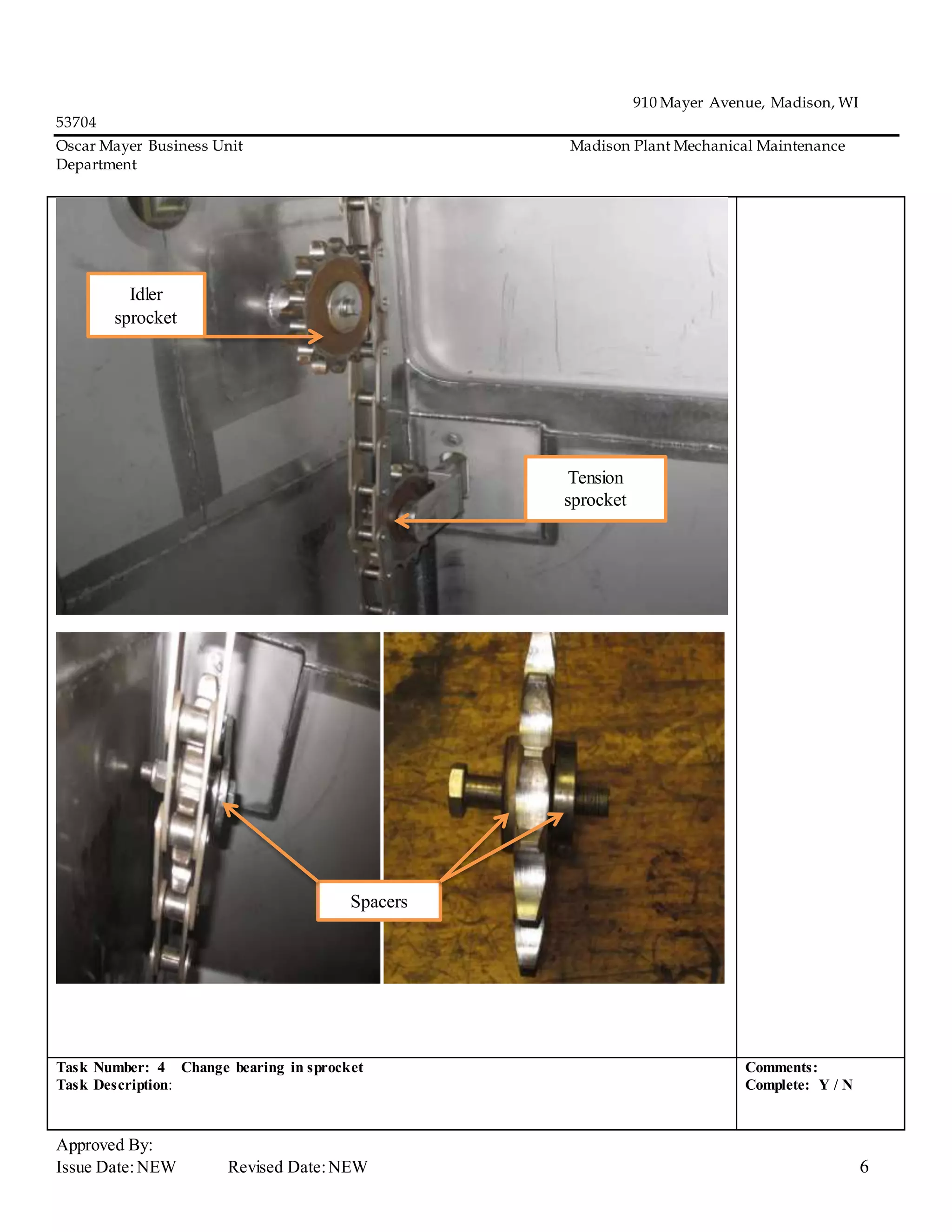910 Mayer Avenue, Madison, WI
53704
Oscar Mayer Business Unit Madison Plant Mechanical Maintenance
Department
Approved By:
Issue Date:NEW Revised Date:NEW 6
Task Number: 4 Change bearing in sprocket
Task Description:
Comments:
Complete: Y / N
Tension
sprocket
Idler
sprocket
Spacers
 