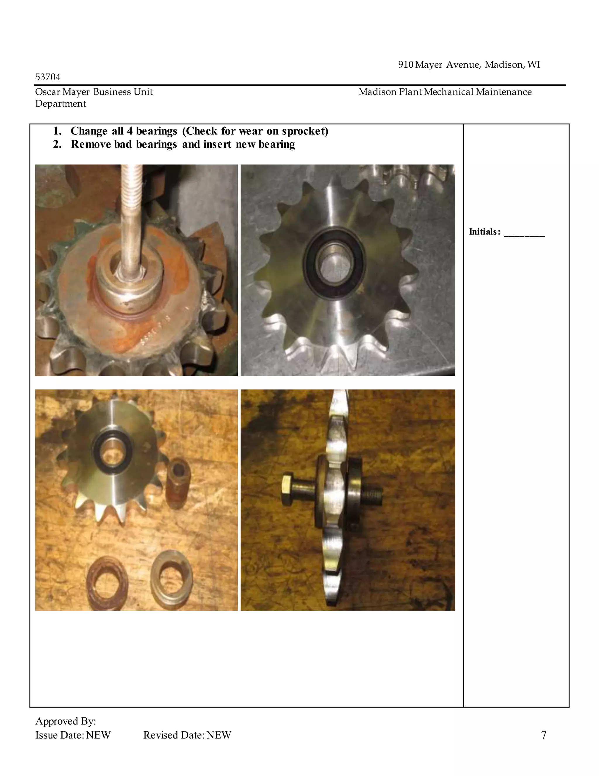 910 Mayer Avenue, Madison, WI
53704
Oscar Mayer Business Unit Madison Plant Mechanical Maintenance
Department
Approved By:
Issue Date:NEW Revised Date:NEW 7
1. Change all 4 bearings (Check for wear on sprocket)
2. Remove bad bearings and insert new bearing
Initials: ________
 