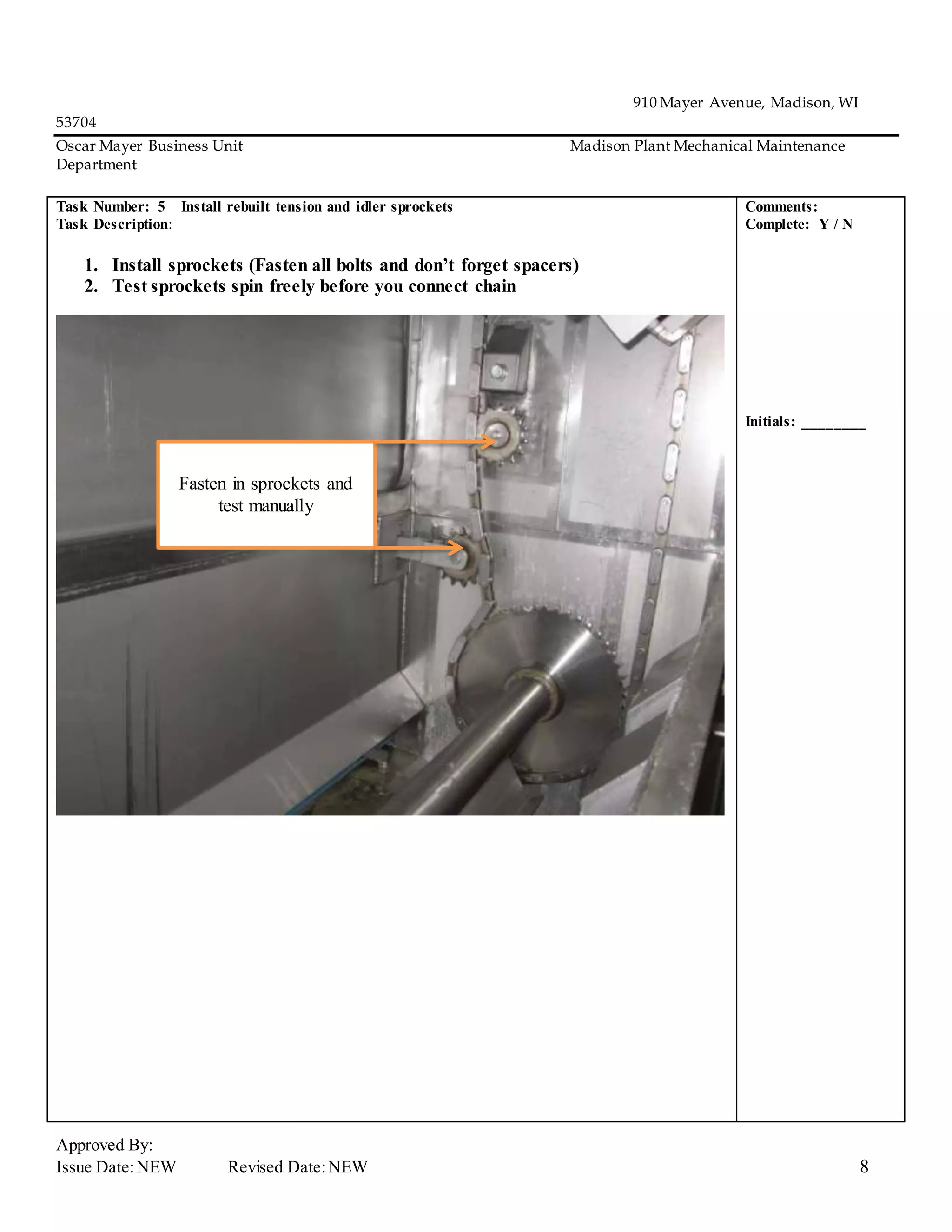 910 Mayer Avenue, Madison, WI
53704
Oscar Mayer Business Unit Madison Plant Mechanical Maintenance
Department
Approved By:
Issue Date:NEW Revised Date:NEW 8
Task Number: 5 Install rebuilt tension and idler sprockets
Task Description:
1. Install sprockets (Fasten all bolts and don’t forget spacers)
2. Test sprockets spin freely before you connect chain
Comments:
Complete: Y / N
Initials: ________
Fasten in sprockets and
test manually
 