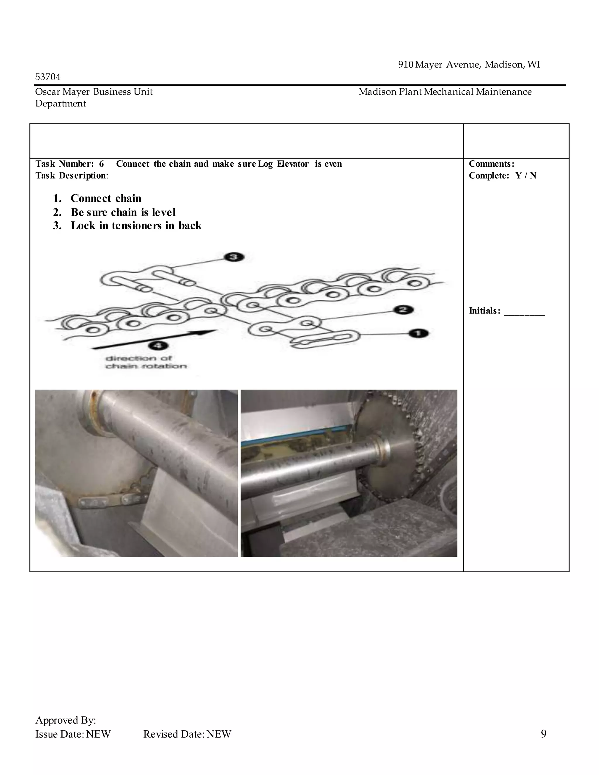 910 Mayer Avenue, Madison, WI
53704
Oscar Mayer Business Unit Madison Plant Mechanical Maintenance
Department
Approved By:
Issue Date:NEW Revised Date:NEW 9
Task Number: 6 Connect the chain and make sure Log Elevator is even
Task Description:
1. Connect chain
2. Be sure chain is level
3. Lock in tensioners in back
Comments:
Complete: Y / N
Initials: ________
 