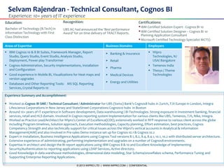 © 2013 WIPRO LTD | WWW.WIPRO.COM | CONFIDENTIAL1
Selvam Rajendran - Technical Consultant, Cognos BI
Education:
Bachelor of Technology (B.Tech) in
Information Technology with First
Class Distinction
Areas of Expertise Business Domains Employers
 IBM Cognos 10 & 8 BI Suites, Framework Manager, Report
Studio, Query Studio, Event Studio, Analysis Studio,
Deployment, Power play Transformer
 Cognos Administration, Security Implementations, Installation
and Configuration
 Good experience in Mobile BI, Visualizations for Heat maps and
version upgrades
 Databases and Other Reporting Tools: MS SQL Reporting
Services, Crystal Reports 10
 Banking & Insurance
 Retail
 Pharma
 Medical Devices
 Energy and Utilities
 Wipro
Technologies, NJ
USA/ Bangalore
 Temenos India
 Thesys / Theme
Technologies
Experience Summary and Accomplishment:
 Worked as Cognos BI SME / Technical Consultant / Administrator for UBS (Swiss) Bank’s Cognos8 hubs in Zurich, TJX Europe in London, Integra
Lifescience Corporations in New Jersey and StateStreet Corporations Cognos10 hubs in Boston
 Around 10+ years of IT experience in Software development, Data warehousing / BI Technologies. Strong exposure in Investment banking, financial
services, retail and HLS domain. Involved in Cognos reporting system implementation for various clients like UBS, Temenos, TJX, Nike, Integra.
 Worked as Practice Lead/Architect for Wipro’s Center of Excellence(COE), extensively worked in RFP response to various client across the globe
including Program timelines, Solution approach, Execution methodologies, Capacity planning, Effort estimation, best practices, Cognos
Competency Strength and also technically support for critical issues across the Wipro’s vertical accounts in Analytical & Information
Management(AIM) and also involved in Pre-sales Demo instance set up for Cognos 10.1 & Cognos 10.2
 Expert in Installation, Business Intelligence Applications using Cognos Tool versions 8.1, 8.2, 8.4, 8.4.1, 10.1, 10.2 with distributed server architecture.
Extensive experience of administrating, performing implementation and upgrades on a number of Cognos8 environments.
 Expertise in architect and design the BI report applications using IBM Cognos 8 & 10 and Excellent Knowledge of implementing
Security/Authentication to reporting applications using LDAP Services, Active directory.
 Good Knowledge in data warehouse methodologies, dimensional data modeling, Star Schema/snowflakes schema, Performance Tuning and
Supporting Enterprise Reporting Applications.
Experience: 10+ years of IT experience
Certifications:
IBM Certified Solution Expert - Cognos BI 10
IBM Certified Solution Designer – Cognos BI 10
Planning Application Consultant
Microsoft Certified Technology Specialist MCTS)
Recognition:
UBS AG had announced the ‘Best performance
Award’ for on time delivery of TRACT Reports.
 