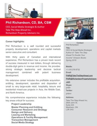 Career highlights:
Phil Richardson is a well rounded and successful
property development, operations and capital markets
senior executive and consultant.
With thirty years of Canadian and international
experience, Phil Richardson has a proven track record
of success measured in real dollars, through delivering
double-digit gains in revenue and income. He provides
strong strategic leadership and
management combined with
development.
decisive
potent
tactical
business
His extensive career includes the profitable acquisition,
entitling, development, operation and disposition of
small to very large-scale retail, hospitality, leisure and
residential mixed-use projects in Asia, the Middle East,
and North America.
His comprehensive experience includes the following
key areas critical for success:
Project Leadership
Master Planning and Entitling
Consumer Research and Strategy
Design and Delivery
Leasing and Marketing
Operations & Facility Management
Transaction Management
Social Media Strategy
Phil Richardson, CD, BA, CSM
CEO, Social Media Strategist & Author
Take The Step Ahead Inc.
Richardson Property Advisors Inc.
Contact
Phil Richardson
Title:
CEO & Social Media Strategist
Author of “Take The Step
Ahead To Double Your
Income“ Amazon Books
Spring 2016
Mobile:
+1 416 278 8732
Email:
PhilR@TakeTheStepAhead.com
PhilR@RichardsonPropertyAdvisors
.com
Skype:
phillrr
Twitter:
philrrrr
Address:
Take The Step Ahead Inc.
2600 John St.
Suite 224
Markham, ON
L3R 3H3
 