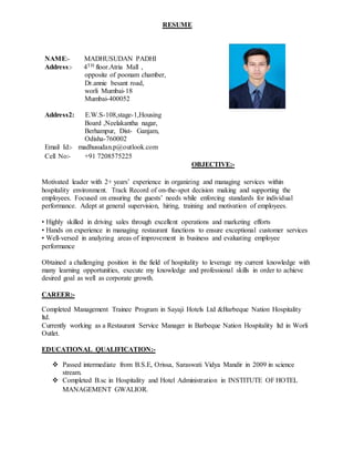 RESUME
OBJECTIVE:-
Motivated leader with 2+ years’ experience in organizing and managing services within
hospitality environment. Track Record of on-the-spot decision making and supporting the
employees. Focused on ensuring the guests’ needs while enforcing standards for individual
performance. Adept at general supervision, hiring, training and motivation of employees.
• Highly skilled in driving sales through excellent operations and marketing efforts
• Hands on experience in managing restaurant functions to ensure exceptional customer services
• Well-versed in analyzing areas of improvement in business and evaluating employee
performance
Obtained a challenging position in the field of hospitality to leverage my current knowledge with
many learning opportunities, execute my knowledge and professional skills in order to achieve
desired goal as well as corporate growth.
CAREER:-
Completed Management Trainee Program in Sayaji Hotels Ltd &Barbeque Nation Hospitality
ltd.
Currently working as a Restaurant Service Manager in Barbeque Nation Hospitality ltd in Worli
Outlet.
EDUCATIONAL QUALIFICATION:-
 Passed intermediate from B.S.E, Orissa, Saraswati Vidya Mandir in 2009 in science
stream.
 Completed B.sc in Hospitality and Hotel Administration in INSTITUTE OF HOTEL
MANAGEMENT GWALIOR.
NAME:- MADHUSUDAN PADHI
Address:- 4TH floor.Atria Mall ,
opposite of poonam chamber,
Dr.annie besant road,
worli Mumbai-18
Mumbai-400052
Address2: E.W.S-108,stage-1,Housing
Board ,Neelakantha nagar,
Berhampur, Dist- Ganjam,
Odisha-760002
Email Id:- madhusudan.p@outlook.com
Cell No:- +91 7208575225
 