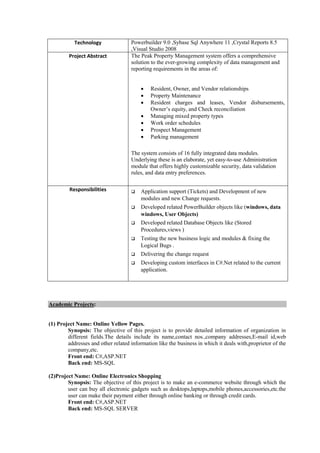 Technology Powerbuilder 9.0 ,Sybase Sql Anywhere 11 ,Crystal Reports 8.5
,Visual Studio 2008
Project Abstract The Peak Property Management system offers a comprehensive
solution to the ever-growing complexity of data management and
reporting requirements in the areas of:
 Resident, Owner, and Vendor relationships
 Property Maintenance
 Resident charges and leases, Vendor disbursements,
Owner’s equity, and Check reconciliation
 Managing mixed property types
 Work order schedules
 Prospect Management
 Parking management
The system consists of 16 fully integrated data modules.
Underlying these is an elaborate, yet easy-to-use Administration
module that offers highly customizable security, data validation
rules, and data entry preferences.
Responsibilities  Application support (Tickets) and Development of new
modules and new Change requests.
 Developed related PowerBuilder objects like (windows, data
windows, User Objects)
 Developed related Database Objects like (Stored
Procedures,views )
 Testing the new business logic and modules & fixing the
Logical Bugs .
 Delivering the change request
 Developing custom interfaces in C#.Net related to the current
application.
Academic Projects:
(1) Project Name: Online Yellow Pages.
Synopsis: The objective of this project is to provide detailed information of organization in
different fields.The details include its name,contact nos.,company addresses,E-mail id,web
addresses and other related information like the business in which it deals with,proprietor of the
company,etc.
Front end: C#,ASP.NET
Back end: MS-SQL
(2)Project Name: Online Electronics Shopping
Synopsis: The objective of this project is to make an e-commerce website through which the
user can buy all electronic gadgets such as desktops,laptops,mobile phones,accessories,etc.the
user can make their payment either through online banking or through credit cards.
Front end: C#,ASP.NET
Back end: MS-SQL SERVER
 