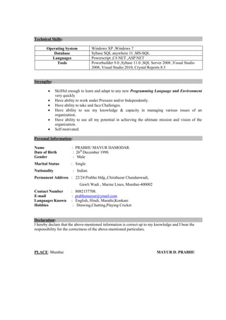 Technical Skills:
Operating System Windows XP ,Windows 7
Database Sybase SQL anywhere 11 ,MS-SQL
Languages Powerscript ,C#.NET ,ASP.NET
Tools Powerbuilder 9.0 ,Sybase 11.0 ,SQL Server 2008 ,Visual Studio
2008, Visual Studio 2010, Crystal Reports 8.5
Strengths:
 Skillful enough to learn and adapt to any new Programming Language and Environment
very quickly
 Have ability to work under Pressure and/or Independently.
 Have ability to take and face Challenges.
 Have ability to use my knowledge & capacity in managing various issues of an
organization.
 Have ability to use all my potential in achieving the ultimate mission and vision of the
organization.
 Self motivated.
Personal Information:
Name : PRABHU MAYUR DAMODAR.
Date of Birth : 26th
December 1990.
Gender : Male
Marital Status : Single
Nationality : Indian
Permanent Address : 22/24 Prabhu bldg.,Chirabazar Chandanwadi,
Gawli Wadi , Marine Lines, Mumbai-400002
Contact Number : 8082157708.
E-mail : prabhumayur@ymail.com
Languages Known : English, Hindi, Marathi,Konkani
Hobbies : Drawing,Chatting,Playing Cricket
Declaration:
I hereby declare that the above-mentioned information is correct up to my knowledge and I bear the
responsibility for the correctness of the above-mentioned particulars.
PLACE: Mumbai MAYUR D. PRABHU
 