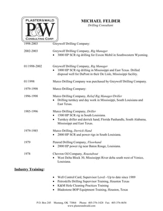MICHAEL FELDER
Drilling Consultant
1998-2003 Greywolf Drilling Company:
2002-2003 Greywolf Drilling Company, Rig Manager
• 3000 HP SCR rig drilling for Exxon Mobil in Southwestern Wyoming.
01/1998-2002 Greywolf Drilling Company, Rig Manager
• 1000 HP SCR rig drilling in Mississippi and East Texas. Drilled
disposal well for DuPont in their De Lisle, Mississippi facility.
01/1998 Murco Drilling Company was purchased by Greywolf Drilling Company.
1979-1998 Murco Drilling Company:
1996-1998 Murco Drilling Company, Relief Rig Manager/Driller
• Drilling turnkey and day work in Mississippi, South Louisiana and
East Texas.
1985-1996 Murco Drilling Company, Driller
• 1500 HP SCR rig in South Louisiana.
• Turnkey driller and derrick hand, Florida Panhandle, South Alabama,
Mississippi and East Texas.
1979-1985 Murco Drilling, Derrick Hand
• 2000 HP SCR and power rigs in South Louisiana.
1979 Penrod Drilling Company, Floorhand
• 2000 HP power rig near Baton Rouge, Louisiana.
1978 Chevron Oil Company, Roustabout
• West Delta Block 30, Mississippi River delta south west of Venice,
Louisiana.
Industry Training:
• Well Control Card, Supervisor Level - Up to date since 1989
• Petroskills Drilling Supervisor Training, Houston Texas
• K&M Hole Cleaning Practices Training
• Bladestone BOP Equiptment Training, Houston, Texas
P.O. Box 245 Mustang, OK 73064 Phone: 405-376-1428 Fax: 405-376-4656
www.plasterandwald.com
 