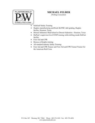 MICHAEL FELDER
Drilling Consultant
• SafeGulf Safety Training
• Hughes manufacturing and Rock Bit/PDC dull grading, Hughes
facility, Houston, Texas
• Dresser Industries Mud School at Dresser Industries - Houston, Texas
• DuPont’s supervisor level STOP training while drilling inside DuPont
facility.
• First Aid and CPR
• Rescue at Heights training
• All standard industry Safety Training
• First Aid and CPR Trainer and First Aid and CPR Trainer/Trainer for
the American Red Cross.
P.O. Box 245 Mustang, OK 73064 Phone: 405-376-1428 Fax: 405-376-4656
www.plasterandwald.com
 