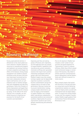 Facing unprecedented declines in
demand due to the recent global eco-
nomic downturn, PolyOne wanted to
restructure its manufacturing footprint
and implement cost savings initiatives
to remain competitive and mitigate the
effects of the downturn. Strong change
management was needed to improve
efficiencies across all areas of the busi-
ness, break down functional barriers,
and create collaboration between
regions and business units on such
enterprise issues as inventory manage-
ment, price management and sales force
performance. Senior Vice President of
Process Improvement and Supply Chain
Tom Kedrowski described the initiative
by saying, “In the midst of the worst
financial crisis in decades, we com-
mitted resources to improving our
processes for the benefit of our
customers and shareholders.”
Improving cash flow and seeking
greater efficiencies were imperative,
but the leadership team also wanted
to expand PolyOne’s capabilities from
manufacturing cyclical commodity
chemicals to offering more specialized
solutions that require more customer
relationship management skills and
greater sales force effectiveness.
PolyOne’s leaders knew they needed
to bring in greater Lean Six Sigma (LSS)
expertise to achieve a successful
business transformation and get the
company back on the path to high
performance. Desiring a formal and
structured transformation strategy,
company leaders determined to use
Lean Six Sigma as the foundation
to support PolyOne’s four strategic
pillars—specialization, globalization,
operational excellence and commercial
excellence. Opportunities for process
improvement would be split evenly
between manufacturing and commercial
functions.
Prior to the downturn, PolyOne had
initiated a small number of Lean
activities and kaizen (Japanese for
“improvement”) events to improve
efficiency. While these efforts created
small incremental changes in certain
areas of the business, they failed to
achieve significant transformational
process improvements, and the improve-
ments were difficult to execute in a
timely manner.
Many company leaders had worked
with Accenture in the past and knew
our strong track record of delivering
comprehensive solutions on a global
scale and helping clients succeed with
multinational Lean Six Sigma deploy-
ments. To acquire the training needed
to jump-start the company’s transfor-
mation, PolyOne sought guidance from
the Accenture Process & Innovation
Performance team.
Business challenge
3
 