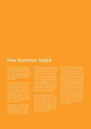 Starting with the LSS turnaround
strategy architected by Tom Kedrowski
in December 2008, Accenture worked
with PolyOne to engage the leadership
team, make key deployment decisions,
build a project pipeline and deliver
LSS training.
More than 20 PolyOne associates from
around the globe gathered to help
create a deployment road map and
make key decisions to guide the effort.
One goal was to ensure that at least
50 percent of the projects focused
on commercial (customer-facing) pro-
cesses and functions to drive greater
benefits to the customer along with
higher revenue growth.
One of the first activities to broadly
engage PolyOne employees involved
conducting workshops to identify
and prioritize projects in key focus
areas, including pricing, sales force
effectiveness, manufacturing efficiency,
sourcing, sales and operations planning,
and inventory management. Accenture
and PolyOne could accelerate the proj-
ect selection process because some
members of the PolyOne LSS deploy-
ment team had previously worked with
Accenture in deploying an LSS trans-
formation. Using their experience, these
members were able to develop a bench-
marking template to help the various
business units focus on project oppor-
tunities in each of the key areas.
But even amidst a great start for
PolyOne, analysts painted a grim pic-
ture of the company’s prospects. One of
these was an equity research analyst
in chemicals. In March 2009, he said,
“We think the odds of (PolyOne) mak-
ing it through this challenging period
without having to file Chapter 11 are
slightly better than 50%.”
Undaunted, PolyOne’s leaders pressed
on toward their goal and investment
to train their associates and execute
the business transformation. In the first
year, Accenture trained more than 600
employees in Lean Six Sigma. Employees
achieve LSS certification in a manner
comparable to martial arts grades, with
various belts awarded to professionals
who advance to higher levels of profi-
ciency. Attendees included employees
engaged in yellow belt training, green
belt training and black belt training.
Accenture also provided training for
leadership team members and project
sponsors. By the end of 2010, PolyOne
had trained more than 25 percent of
its associates from around the globe
in Lean Six Sigma.
How Accenture helped
4
 