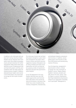 5
In addition to the initial green belt and
black belt training, Accenture helped
PolyOne execute important short-term
kaizen events that yielded encouraging
results and built momentum for further
improvements. Many kaizen events were
identified as part of ongoing green belt
and black belt projects, and they were
completed within the larger project for
enhanced process changes. In addition,
dedicated kaizen leaders were trained
in the United States, Asia and Europe
to leverage the fast results of kaizen
events.
The initial wave of green belt and black
belt projects emerged to a great extent
from management-led project identi-
fication sessions and senior-executive
suggestions; however, LSS projects now
are being initiated by all levels of the
organization and then are being led
by a growing number of experienced
black belt and green belt practitioners
within PolyOne.
In the LSS deployment’s first year,
PolyOne identified more than 400
project opportunities and chartered
about 200 projects that touched all
areas of the business in all areas of the
world. Focus areas included pricing,
inventory management, manufacturing
and distribution footprints, and procure-
ment functions. In addition, several
global projects also focused on sales
force effectiveness and manufacturing
material efficiency.
From the beginning, management’s
determination to foster a climate
of change was a key contributor to
PolyOne’s success. Stephen Newlin,
PolyOne’s chairman, president and
CEO, had set the tone, saying, “Lean
Six Sigma is a process improvement
that brings fundamental and permanent
change to our organization. Everybody
has to participate.” Management pro-
moted participation further through
employee newsletters, Global LSS
Expos, an internal LSS website and the
message, “Profitable growth through
customer focus. It’s everyone’s business.“
5
 