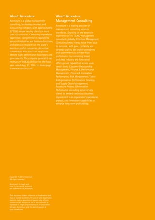 About Accenture
Accenture is a global management
consulting, technology services and
outsourcing company, with approximately
323,000 people serving clients in more
than 120 countries. Combining unparalleled
experience, comprehensive capabilities
across all industries and business functions,
and extensive research on the world’s
most successful companies, Accenture
collaborates with clients to help them
become high-performance businesses and
governments. The company generated net
revenues of US$30.0 billion for the fiscal
year ended Aug. 31, 2014. Its home page
is www.accenture.com.
About Accenture
Management Consulting
Accenture is a leading provider of
management consulting services
worldwide. Drawing on the extensive
experience of its 13,000 management
consultants globally, Accenture Management
Consulting helps clients move from issue
to outcome, with pace, certainty and
strategic agility. We enable companies
and governments to achieve high
performance by combining broad
and deep industry and functional
offerings and capabilities across seven
service lines: Customer Relationship
Management, Finance & Performance
Management, Process & Innovation
Performance, Risk Management, Talent
& Organization Performance, Strategy,
and Supply Chain Management.
Accenture Process & Innovation
Performance consulting services help
clients to embed continuous business
improvement in an organization’s operational,
process, and innovation capabilities to
enhance long-term profitability.
Copyright © 2015 Accenture
All rights reserved.
Accenture, its logo, and
High Performance Delivered
are trademarks of Accenture.
This document makes reference to trademarks that
may be owned by others. The use of such trademarks
herein is not an assertion of owner-ship of such
trademarks by Accenture and is not intended to
represent or imply the existence of an association
between Accenture and the lawful owners of
such trademarks.
 