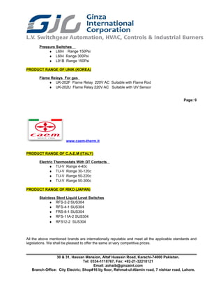 Pressure Switches
♦ L604 Range 150Psi
♦ L604 Range 300Psi
♦ L91B Range 150Psi
PRODUCT RANGE OF UNIK (KOREA)
Flame Relays For gas
♦ UK-202F Flame Relay 220V AC Suitable with Flame Rod
♦ UK-202U Flame Relay 220V AC Suitable with UV Sensor
Page: 9
www.caem-therm.it
PRODUCT RANGE OF C.A.E.M (ITALY)
Electric Thermostats With DT Contacts
♦ TU-V Range 4-40c
♦ TU-V Range 30-120c
♦ TU-V Range 50-220c
♦ TU-V Range 50-300c
PRODUCT RANGE OF RIKO (JAPAN)
Stainless Steel Liquid Level Switches
♦ RFS-2-2 SUS304
♦ RFS-4-1 SUS304
♦ FRS-8-1 SUS304
♦ RFS-11A-2 SUS304
♦ RFS12-2 SUS304
All the above mentioned brands are internationally reputable and meet all the applicable standards and
legislations. We shall be pleased to offer the same at very competitive prices.
30 & 31, Hassan Mansion, Altaf Hussain Road, Karachi-74000 Pakistan.
Tel: 0334-1118767, Fax: +92-21-32218121
Email: zohaib@ginzaint.com
Branch Office: City Electric; Shop#16 I/g floor, Rehmat-ul-Alamin road, 7 nishtar road, Lahore.
 