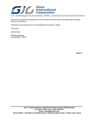 Should you have any query pertaining to any of the above mentioned items, we shall be glad to hearing
from your good offices.
Thanking you and assuring you of our best attention and services, always.
Yours truly,
Zohaib Aslam
Marketing Manager
Contact-0334-1118767
Page 10
30 & 31, Hassan Mansion, Altaf Hussain Road, Karachi-74000 Pakistan.
Tel: 0334-1118767, Fax: +92-21-32218121
Email: zohaib@ginzaint.com
Branch Office: City Electric; Shop#16 I/g floor, Rehmat-ul-Alamin road, 7 nishtar road, Lahore.
 