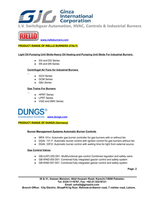 www.rielloburners.com
PRODUCT RANGE OF RIELLO BURNERS (ITALY)
Light Oil Pumping Unit Skids-Heavy Oil Heating and Pumping Unit Skids For Industrial Burners
♦ SG and DG Series
♦ SN and DN Series
Centrifugal Air Fans for Industrial Burners
♦ GCH Series
♦ GCM Series
♦ GBJ Series
Gas Trains For Burners
♦ HPRT Series
♦ LPRT Series
♦ VGD and DMV Series
www.dungs.com
PRODUCT RANGE OF DUNGS (Germany)
Burner Management Systems Automatic Burner Controls
♦ MPA 101x: Automatic gas burner controller for gas burners with or without fan
♦ DGAI. 131 F: Automatic burner control with ignition control for gas burners without fan
♦ DGAI. 33F/2: Automatic burner control with waiting time for light from external source
Gas Control Valves
♦ GB-(LEP) 055 D01: Multifunctional gas control Combined regulator and safety valve
♦ GB-WND 055 D01: Combined fully integrated gas/air control and safety system
♦ GB-WND 057 D01: Combined fully integrated gas/air control and safety system
Page: 2
30 & 31, Hassan Mansion, Altaf Hussain Road, Karachi-74000 Pakistan.
Tel: 0334-1118767, Fax: +92-21-32218121
Email: zohaib@ginzaint.com
Branch Office: City Electric; Shop#16 I/g floor, Rehmat-ul-Alamin road, 7 nishtar road, Lahore.
 