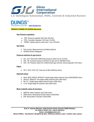 www.dungs.com
PRODUCT RANGE OF DUNGS (Germany)
Gas Pressure regulators
♦ FRS: Pressure regulator 500 mbar (50 kPa)
♦ FRU: Circulation regulator 150 mbar (15 kPa)
♦ FRSBV: Safety pressure relief valve 1 bar (100 kPa)
Gas trains
♦ Gas Control, Measurement and Safety Systems
♦ DUNGS Kitchen Safeguard
Pressure switches for gas and air
♦ KS...A2-7: Klima-Set, Differential pressure switch for air (10 kPa)
♦ GW...A6: Compact pressure switches for gas and air (500/600 mbar)
♦ GW...A3: Pressure switch for multifunctional gas controls, factory-adjusted (150 mbar)
Filters
♦ GF/1, GF/3, GF/4, GF: Gas and air filter (500mbar-4bar)
Solenoid valves
♦ MV/4, MVD, MVD/5, MVDLE/5: Single-stage safety solenoid valve (200/360/500 mbar)
♦ ZRLE/5, ZRDLE/5: Two-stage safety solenoid valve (360 mbar)
♦ MV 10..: Single-stage safety solenoid valve (1000 mbar)
♦ LV-D: Single-stage air solenoid valve (500 mbar)
Motor butterfly valves & Actuators
♦ DMK Rp: Motor butterfly valve (500 mbar)
♦ DMA Series: Modulating Actuator Motor (USA/CDN)
♦ EM: Spring Return Actuator (USA/CDN)
30 & 31, Hassan Mansion, Altaf Hussain Road, Karachi-74000 Pakistan.
Tel: 0334-1118767, Fax: +92-21-32218121
Email: zohaib@ginzaint.com
Branch Office: City Electric; Shop#16 I/g floor, Rehmat-ul-Alamin road, 7 nishtar road, Lahore.
 