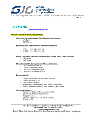 Page 3
https://www.siemens.com
PRODUCT RANGE OF SIEMENS (GERMANY)
Gas Burner Controls For gas & Oil or Dual-fuel forced burners
♦ LFL Series
♦ LGK1 Series
Flam Safeguards for Burners with Intermittent operations
♦ LFE10 110V AC & 220V AC
♦ LFE 50 110V AC & 220V AC
Burner Controls for the Supervision of Single or 2-Stage Gas or Gas / Oil Burners
♦ LGB Series
♦ LME Series
Flame Detectors for the Supervision of Gas & Oil Burners
♦ QRA2 UV Sensors 220V AC
♦ QRA2M UV Sensors 220V AC
♦ QRA10MC UV Sensors 220V AC
♦ QRA53.D17 UV Sensors 110V AC
Dumper Actuators
♦ Damper actuators for Fire and Smoke Protection
♦ Damper Actuators for Air
♦ Liner Damper Actuators
♦ Ac Frequency Drives Inverters Micro Master G120P Series
♦ Signal Convertorb Frequency Drives Inverters EI-9001 Series
Valves and Actuators
♦ Actuators for Globe and Pressure Combi Valves
♦ 2 & 3Ports Ball Valves, Rotary Valves
♦ Refrigerant Valves
♦ 3& 4 Port Slipper Valves with Rotary Actuators
♦ Butterfly Valves
30 & 31, Hassan Mansion, Altaf Hussain Road, Karachi-74000 Pakistan.
Tel: 0334-1118767, Fax: +92-21-32218121
Email: zohaib@ginzaint.com
Branch Office: City Electric; Shop#16 I/g floor, Rehmat-ul-Alamin road, 7 nishtar road, Lahore.
 