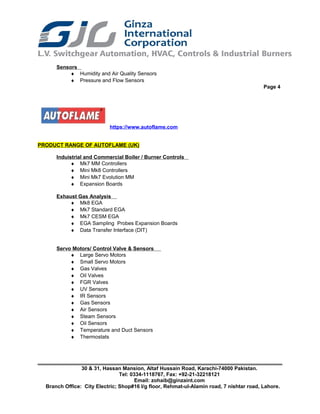 Sensors
♦ Humidity and Air Quality Sensors
♦ Pressure and Flow Sensors
Page 4
https://www.autoflame.com
PRODUCT RANGE OF AUTOFLAME (UK)
Induistrial and Commercial Boiler / Burner Controls
♦ Mk7 MM Controllers
♦ Mini Mk8 Controllers
♦ Mini Mk7 Evolution MM
♦ Expansion Boards
Exhaust Gas Analysis
♦ Mk8 EGA
♦ Mk7 Standard EGA
♦ Mk7 CESM EGA
♦ EGA Sampling Probes Expansion Boards
♦ Data Transfer Interface (DIT)
Servo Motors/ Control Valve & Sensors
♦ Large Servo Motors
♦ Small Servo Motors
♦ Gas Valves
♦ Oil Valves
♦ FGR Valves
♦ UV Sensors
♦ IR Sensors
♦ Gas Sensors
♦ Air Sensors
♦ Steam Sensors
♦ Oil Sensors
♦ Temperature and Duct Sensors
♦ Thermostats
30 & 31, Hassan Mansion, Altaf Hussain Road, Karachi-74000 Pakistan.
Tel: 0334-1118767, Fax: +92-21-32218121
Email: zohaib@ginzaint.com
Branch Office: City Electric; Shop#16 I/g floor, Rehmat-ul-Alamin road, 7 nishtar road, Lahore.
 
