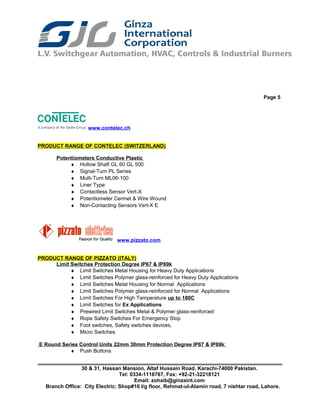 Page 5
www.contelec.ch
PRODUCT RANGE OF CONTELEC (SWITZERLAND)
Potentiometers Conductive Plastic
♦ Hollow Shaft GL 60 GL 500
♦ Signal-Turn PL Series
♦ Multi-Turn ML06-100
♦ Liner Type
♦ Contactless Sensor Vert-X
♦ Potentiometer Cermet & Wire Wound
♦ Non-Contacting Sensors Vert-X E
www.pizzato.com
PRODUCT RANGE OF PIZZATO (ITALY)
Limit Switches Protection Degree IP67 & IP69k
♦ Limit Switches Metal Housing for Heavy Duty Applications
♦ Limit Switches Polymer glass-reinforced for Heavy Duty Applications
♦ Limit Switches Metal Housing for Normal Applications
♦ Limit Switches Polymer glass-reinforced for Normal Applications
♦ Limit Switches For High Temperature up to 180C
♦ Limit Switches for Ex Applications
♦ Prewired Limit Switches Metal & Polymer glass-reinforced
♦ Rope Safety Switches For Emergency Stop
♦ Foot switches, Safety switches devices,
♦ Micro Switches
E Round Series Control Units 22mm 30mm Protection Degree IP67 & IP69k:
♦ Push Buttons
30 & 31, Hassan Mansion, Altaf Hussain Road, Karachi-74000 Pakistan.
Tel: 0334-1118767, Fax: +92-21-32218121
Email: zohaib@ginzaint.com
Branch Office: City Electric; Shop#16 I/g floor, Rehmat-ul-Alamin road, 7 nishtar road, Lahore.
 