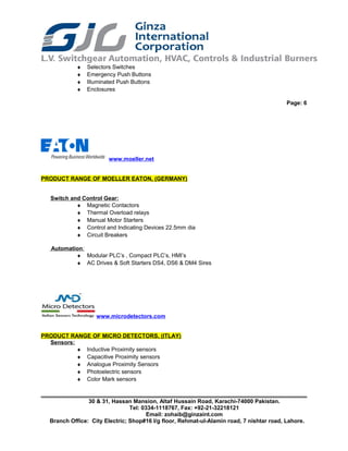 ♦ Selectors Switches
♦ Emergency Push Buttons
♦ Illuminated Push Buttons
♦ Enclosures
Page: 6
www.moeller.net
PRODUCT RANGE OF MOELLER EATON, (GERMANY)
Switch and Control Gear:
♦ Magnetic Contactors
♦ Thermal Overload relays
♦ Manual Motor Starters
♦ Control and Indicating Devices 22.5mm dia
♦ Circuit Breakers
Automation:
♦ Modular PLC’s , Compact PLC’s, HMI’s
♦ AC Drives & Soft Starters DS4, DS6 & DM4 Sires
www.microdetectors.com
PRODUCT RANGE OF MICRO DETECTORS, (ITLAY)
Sensors:
♦ Inductive Proximity sensors
♦ Capacitive Proximity sensors
♦ Analogue Proximity Sensors
♦ Photoelectric sensors
♦ Color Mark sensors
30 & 31, Hassan Mansion, Altaf Hussain Road, Karachi-74000 Pakistan.
Tel: 0334-1118767, Fax: +92-21-32218121
Email: zohaib@ginzaint.com
Branch Office: City Electric; Shop#16 I/g floor, Rehmat-ul-Alamin road, 7 nishtar road, Lahore.
 