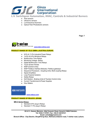 ♦ Area sensors
♦ Ultrasonic sensors
♦ Luminescence Scanners
♦ Optical Fiber Photoelectric sensors
Page: 7
www.tele-online.com
PRODUCT RANGE OF TELE GMBH, (AUSTRIA) EUROPE
♦ 8-Pin & 11-Pin Industrial Power Relays
♦ 14-Pin & 8-Pin Miniature Relays
♦ Multifunction Time Relays
♦ Monitoring Voltage Relays
♦ Digital Multifunction Time Relays
♦ Touch Screen Panels
♦ WDP (Central Units)
♦ WDP Fieldbus Interface Modules, Fieldbus gateways
♦ Sequence Processors , Coupling Units, Multi coupling Relays
♦ Signal Amplifiers
♦ Loop-Powered Isolators
♦ Safety Relays
♦ Soft Starters , Braking Units & Thyristor Control Units
♦ Current Transformers & Power Supplies
♦ Hour Meters
www.releco.com
PRODUCT RANGE OF RELECO (SPAIN)
MR-C Series Relays:
♦ Standard 8 Pin plug-in Relays
♦ Standard 11 Pin plug-in Relays
30 & 31, Hassan Mansion, Altaf Hussain Road, Karachi-74000 Pakistan.
Tel: 0334-1118767, Fax: +92-21-32218121
Email: zohaib@ginzaint.com
Branch Office: City Electric; Shop#16 I/g floor, Rehmat-ul-Alamin road, 7 nishtar road, Lahore.
 