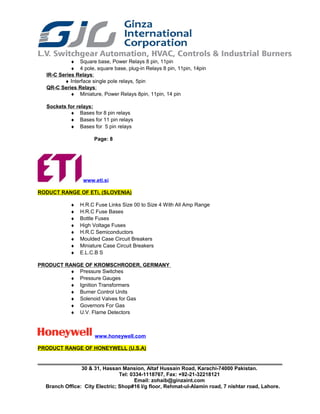 ♦ Square base, Power Relays 8 pin, 11pin
♦ 4 pole, square base, plug-in Relays 8 pin, 11pin, 14pin
IR-C Series Relays:
♦ Interface single pole relays, 5pin
QR-C Series Relays:
♦ Miniature, Power Relays 8pin, 11pin, 14 pin
Sockets for relays:
♦ Bases for 8 pin relays
♦ Bases for 11 pin relays
♦ Bases for 5 pin relays
Page: 8
www.eti.si
RODUCT RANGE OF ETi, (SLOVENIA)
♦ H.R.C Fuse Links Size 00 to Size 4 With All Amp Range
♦ H.R.C Fuse Bases
♦ Bottle Fuses
♦ High Voltage Fuses
♦ H.R.C Semiconductors
♦ Moulded Case Circuit Breakers
♦ Miniature Case Circuit Breakers
♦ E.L.C.B S
PRODUCT RANGE OF KROMSCHRODER, GERMANY
♦ Pressure Switches
♦ Pressure Gauges
♦ Ignition Transformers
♦ Burner Control Units
♦ Solenoid Valves for Gas
♦ Governors For Gas
♦ U.V. Flame Detectors
www.honeywell.com
PRODUCT RANGE OF HONEYWELL (U.S.A)
30 & 31, Hassan Mansion, Altaf Hussain Road, Karachi-74000 Pakistan.
Tel: 0334-1118767, Fax: +92-21-32218121
Email: zohaib@ginzaint.com
Branch Office: City Electric; Shop#16 I/g floor, Rehmat-ul-Alamin road, 7 nishtar road, Lahore.
 