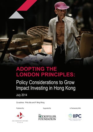 Co-authors: Philo Alto and P. Ming Wong
Published By: 	 	 	 Supported By:			 In Partnership With:
ADOPTING THE
LONDON PRINCIPLES:
Policy Considerations to Grow
Impact Investing in Hong Kong
July 2014
 