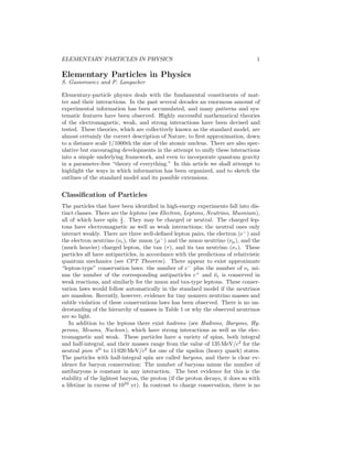 ELEMENTARY PARTICLES IN PHYSICS 1 
Elementary Particles in Physics 
S. Gasiorowicz and P. Langacker 
Elementary-particle physics deals with the fundamental constituents of mat-ter 
and their interactions. In the past several decades an enormous amount of 
experimental information has been accumulated, and many patterns and sys-tematic 
features have been observed. Highly successful mathematical theories 
of the electromagnetic, weak, and strong interactions have been devised and 
tested. These theories, which are collectively known as the standard model, are 
almost certainly the correct description of Nature, to first approximation, down 
to a distance scale 1/1000th the size of the atomic nucleus. There are also spec-ulative 
but encouraging developments in the attempt to unify these interactions 
into a simple underlying framework, and even to incorporate quantum gravity 
in a parameter-free “theory of everything.” In this article we shall attempt to 
highlight the ways in which information has been organized, and to sketch the 
outlines of the standard model and its possible extensions. 
Classification of Particles 
The particles that have been identified in high-energy experiments fall into dis-tinct 
classes. There are the leptons (see Electron, Leptons, Neutrino, Muonium), 
all of which have spin 1 
2 . They may be charged or neutral. The charged lep-tons 
have electromagnetic as well as weak interactions; the neutral ones only 
interact weakly. There are three well-defined lepton pairs, the electron (e−) and 
the electron neutrino (νe), the muon (μ−) and the muon neutrino (νμ), and the 
(much heavier) charged lepton, the tau (τ), and its tau neutrino (ν ). These 
particles all have antiparticles, in accordance with the predictions of relativistic 
quantum mechanics (see CPT Theorem). There appear to exist approximate 
“lepton-type” conservation laws: the number of e− plus the number of νe mi-nus 
the number of the corresponding antiparticles e+ and ¯νe is conserved in 
weak reactions, and similarly for the muon and tau-type leptons. These conser-vation 
laws would follow automatically in the standard model if the neutrinos 
are massless. Recently, however, evidence for tiny nonzero neutrino masses and 
subtle violation of these conservations laws has been observed. There is no un-derstanding 
of the hierarchy of masses in Table 1 or why the observed neutrinos 
are so light. 
In addition to the leptons there exist hadrons (see Hadrons, Baryons, Hy-perons, 
Mesons, Nucleon), which have strong interactions as well as the elec-tromagnetic 
and weak. These particles have a variety of spins, both integral 
and half-integral, and their masses range from the value of 135MeV/c2 for the 
neutral pion π0 to 11 020MeV/c2 for one of the upsilon (heavy quark) states. 
The particles with half-integral spin are called baryons, and there is clear ev-idence 
for baryon conservation: The number of baryons minus the number of 
antibaryons is constant in any interaction. The best evidence for this is the 
stability of the lightest baryon, the proton (if the proton decays, it does so with 
a lifetime in excess of 1033 yr). In contrast to charge conservation, there is no 
 