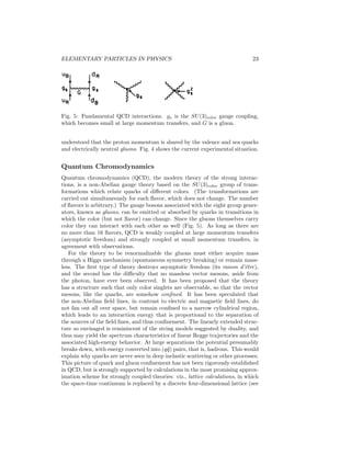 18 
and early 1970s. The programhad its greatest success in developing phenomeno-logical 
models for strong interaction scattering amplitudes at high energies and 
low-momentum transfers, such as elastic scattering and total cross sections. In 
particular, Mandelstam applied an idea due to T. Regge to relativistic quantum 
mechanics, which related a number (perhaps infinite) of particles and resonances 
with the same SU(3) and other internal quantum numbers, but different masses 
and spins, into a family or Regge trajectory. The exchange of this trajectory of 
particles led to much better behaved high-energy amplitudes than the exchange 
of one or a small number, in agreement with experiment (see Regge Poles). Re-lated 
models had some success in describing inclusive processes (in which one 
or a few final particles are observed, with the others summed over) and other 
highly inelastic processes (see Inclusive Reactions). 
The more ambitious goal of understanding the strong interactions as a boot-strap 
(self-consistency) principle met with less success, although a number of 
models and approximation schemes enjoyed some measure in limited domains. 
The most successful was the dual resonance model pioneered by G. Veneziano. 
The dual model was an explicit closed-form expression for strong-interaction 
scattering amplitudes which properly incorporated poles for the Regge trajecto-ries 
of bound states and resonances that could be formed in the reaction, Regge 
asymptotic behavior, and duality (the property that an amplitude could be de-scribed 
either as a sum of resonances in the direct channel or as a sum of Regge 
exchanges). However, the original simple form did not incorporate unitarity, 
i. e., the amplitudes did not have branch cuts corresponding to multiparticle in-termediate 
states, and the resonances in the model had zero width (their poles 
occurred on the real axis in the complex energy plane instead of being displaced 
by an imaginary term corresponding to the resonance width). Perhaps the most 
important consequence of dual models was that they were later formulated as 
string theories, in which an infinite trajectory of “elementary particles” could 
be viewed as different modes of vibration of a one-dimensional string-like ob-ject 
(see String Theory). String theories never quite worked out as a model of 
the strong interactions, but the same mathematical structure reemerged later 
in “theories of everything.” 
Many of the S-matrix results are still valid as phenomenologicalmodels. How-ever, 
the bootstrap idea has been superseded by the success of the quark theory 
and the development of QCD as the probable field theory of the strong interac-tions. 
Quarks as Fundamental Particles 
The discovery of SU(3) as the underlying internal symmetry of the hadrons and 
the classification of the many resonances led to the recognition of two puzzles: 
Why did mesons come only in octet and singlet states? Why were there no 
particles that corresponded to the simplest representations of SU(3), the triplet 
3 and its antiparticle 3∗? M. Gell-Mann and G. Zweig in 1964 independently 
proposed that such representations do have particles associated with them (Gell- 
Mann named them quarks), and that all observed hadrons are made of (q¯q) 
 