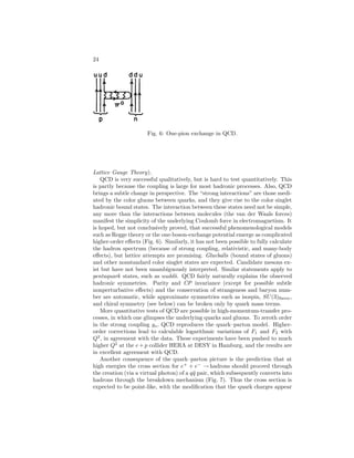 ELEMENTARY PARTICLES IN PHYSICS 19 
Table 5: The u, d, and s quarks. 
B Q Y I Iz 
u 1 
3 
2 
3 
1 
3 
1 
2 
1 
2 
3 −1 
d 1 
3 
1 
3 
1 
2 −1 
2 
s 1 
3 −1 
3 −2 
3 0 0 
(quark+antiquark) if they have baryon number B = 0 and of (qqq) (three 
quarks) if they have baryon number B = 1. They proposed that there exist 
three different kinds of quarks, labeled u, d, and s. These were assumed to have 
spin 1 
2 and the internal quantum numbers listed in Table 5. The quark contents 
of the low-lying hadrons are given in Table 4. The vector meson octet (ρ, K∗, ω) 
differs from the pseudoscalars (π, K, η) in that the total quark spin is 1 in the 
former case and zero in the latter. The (A2, K∗(1490), f) octet are interpreted 
as an orbital excitation (3P2). All of the known particles and resonances can 
be interpreted in terms of quark states, including radial and orbital excitations 
and spin. 
The first question was answered automatically, since products of the simplest 
representations decompose according to the rules 
3 × 3 = 1 + 8 , 
3 × 3 × 3 = 1 + 8 + 8 + 10 . 
(38) 
A problem immediately arose in that the decuplet to which (1236) belongs, 
being the lowest-energy decuplet, should have its three quarks in relative S 
states. Thus the ++, whose composition is uuu, could not exist, since the spin-statistics 
connection requires that the wave function be totally antisymmetric, 
which it manifestly is not when the ++ is in a Jz = 3 
2 state, with all spins 
up, for example. The solution to this problem, proposed by O. W. Greenberg, 
M. Han, and Y. Nambu and further developed by W. A. Bardeen, H. Fritzsch, 
and M. Gell-Mann, was the suggestion that in addition to having an SU(3) 
label such as (u, d, s) – named flavor by Gell-Mann – and a spin label (up, 
down), quarks should have an additional three-valued label, named color. Thus 
according to this proposal there are really nine light quarks: 
uR uB uY 
dR dB dY 
sR sB sY 
Hence, the low-lying (qqq) state could be symmetric in the flavor and spin labels, 
provided it were totally antisymmetric in the color (red, blue, yellow) labels. 
More colors could be imagined but at least three are needed. Transformations 
among the color labels lead to another symmetry, SU(3)color. The totally anti-symmetric 
state is a color singlet. The mesons can also be constructed as color 
 
