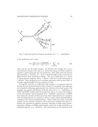 20 
singlets, for example, 
π+ = 
1 
√3 
(uR ¯ dR + uB ¯ dB + uY ¯ dY) . 
The existing hadronic spectrum shows no evidence for states that could be color 
octets, for example, so the present attitude is that either color nonsinglet states 
are very massive compared with the low-lying hadrons or that it is an intrinsic 
part of hadron dynamics that only color singlet states are observable. 
The first evidence that there are three (and not more) colors came from the 
study of π0 → 2γ decay. Using general properties of currents, S. Adler and W. 
A. Bardeen were able to prove that the π0 decay rate was uniquely determined 
by the process in which the π0 first decays into a u¯u or a d ¯ d pair, which then 
annihilates with the emission of two photons. The matrix element depends 
on the charges of the quarks, and a calculation of the width yields 0.81 eV. 
With n colors, this is multiplied by n2, and the observed width of 7.8 ± 0.6 eV 
supports the choice of n = 3. Subsequent evidence for three colors was provided 
by the total cross section for e+e− annihilation into hadrons (see below), and 
by the elevation of the SU(3)color symmetry to a gauge theory of the strong 
interactions. 
The quark model has been extremely successful in the classification of ob-served 
resonances, and even predictions of decay widths work very well, with 
much data being correlated in terms of a few parameters. The ingredients that 
go into the calculation are (a) that quarks are light, with the (u, d) doublet al-most 
degenerate, with mass in the 300-MeV/c2 range (one-third of a nucleon), 
(b) that the s quark is about 150MeV/c2 more massive – this explains the pat-tern 
of SU(3) symmetry breaking – and (c) that the low-lying hadrons have 
the simple q¯q or qqq content, without additional q¯q pairs. However, nobody has 
ever observed an isolated quark (free quarks should be easy to identify because 
of their fractional charge). It is now generally believed that quarks are con-fined, 
i. e., that it is impossible, even in principle, for them to exist as isolated 
states. However, in the 1960s this led most physicists to doubt the existence of 
quarks as real particles. That view was shattered by the deep inelastic electron 
scattering experiments in the late 1960s. 
Deep Inelastic Reactions and Asymptotic Freedom 
In 1968 the first results of the inelastic electron-scattering experiments (Fig. 3), 
e + p → e′ + hadrons 
measured at the Stanford Linear Accelerator Center (SLAC), were announced. 
The experiments were done in a kinematic region that was new. Both the 
momentum transfer squared (that is, the negative mass squared of the virtual 
photon exchanged) and the “mass” of the hadronic state produced were large. 
The cross section could be written as 
d2σ 
dE′d
 
d
point W2(x,Q2) + 2W1(x,Q2) tan2 θ 
= dσ 
2 , (39) 
 